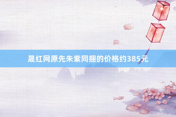 晟红网原先朱紫同捆的价格约385元
