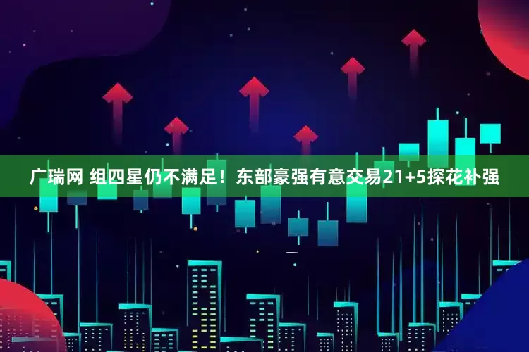 广瑞网 组四星仍不满足！东部豪强有意交易21+5探花补强