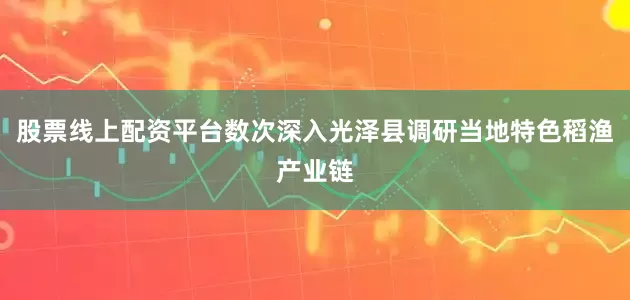股票线上配资平台数次深入光泽县调研当地特色稻渔产业链