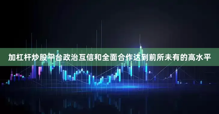 加杠杆炒股平台政治互信和全面合作达到前所未有的高水平