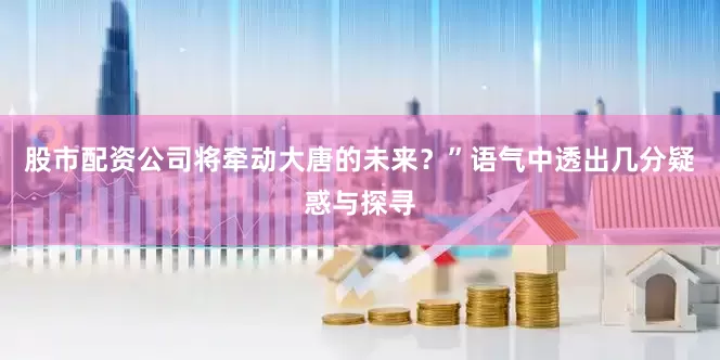 股市配资公司将牵动大唐的未来？”语气中透出几分疑惑与探寻
