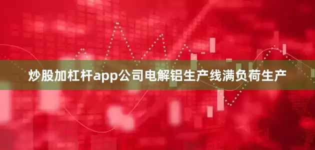 炒股加杠杆app公司电解铝生产线满负荷生产