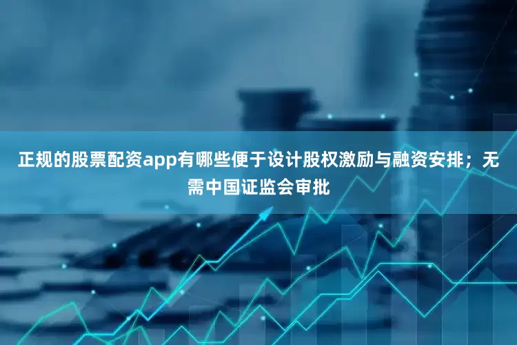 正规的股票配资app有哪些便于设计股权激励与融资安排；无需中国证监会审批