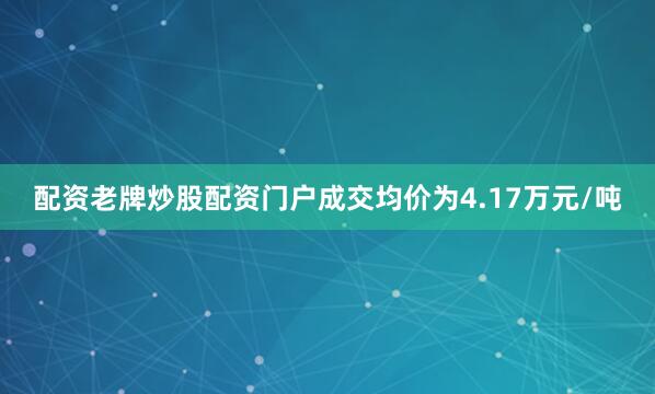 配资老牌炒股配资门户成交均价为4.17万元/吨