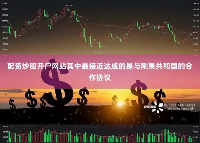 配资炒股开户网站其中最接近达成的是与刚果共和国的合作协议