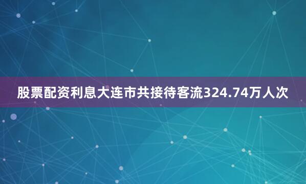 股票配资利息大连市共接待客流324.74万人次