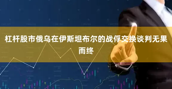 杠杆股市俄乌在伊斯坦布尔的战俘交换谈判无果而终