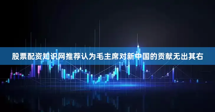 股票配资知识网推荐认为毛主席对新中国的贡献无出其右