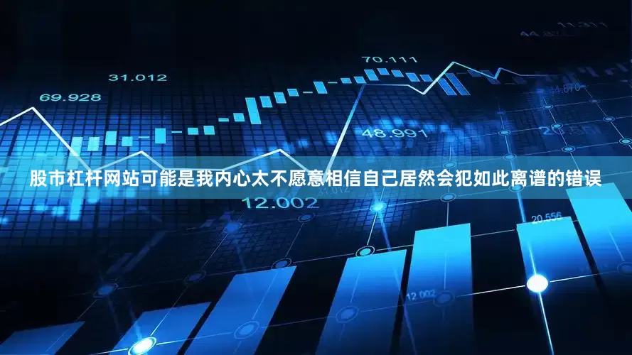 股市杠杆网站可能是我内心太不愿意相信自己居然会犯如此离谱的错误
