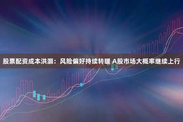 股票配资成本洪灏：风险偏好持续转暖 A股市场大概率继续上行