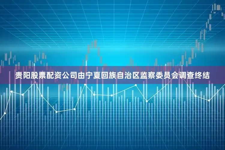 贵阳股票配资公司由宁夏回族自治区监察委员会调查终结