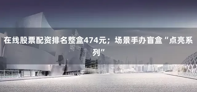 在线股票配资排名整盒474元；场景手办盲盒“点亮系列”