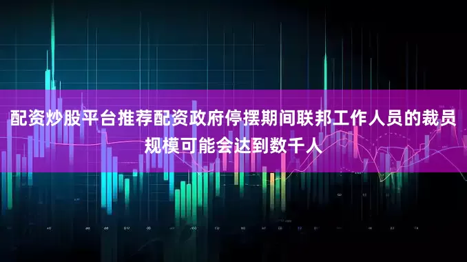 配资炒股平台推荐配资政府停摆期间联邦工作人员的裁员规模可能会达到数千人