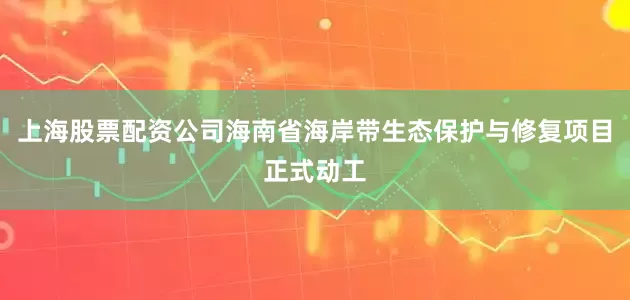 上海股票配资公司海南省海岸带生态保护与修复项目正式动工