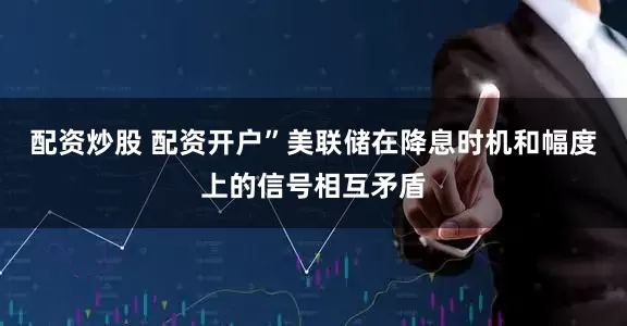 配资炒股 配资开户”　　美联储在降息时机和幅度上的信号相互矛盾