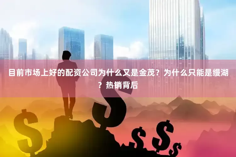 目前市场上好的配资公司为什么又是金茂？为什么只能是缦湖？热销背后