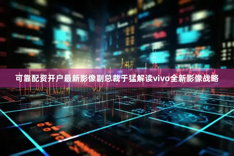 可靠配资开户最新影像副总裁于猛解读vivo全新影像战略