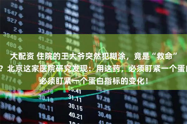 大配资 住院的王大爷突然犯糊涂，竟是“救命”抗生素惹的祸？北京这家医院研究发现：用这药，必须盯紧一个蛋白指标的变化！