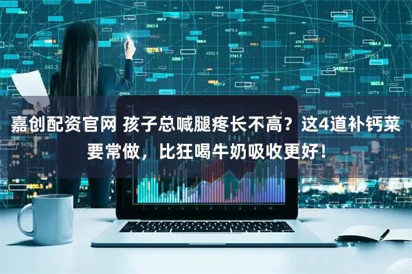 嘉创配资官网 孩子总喊腿疼长不高？这4道补钙菜要常做，比狂喝牛奶吸收更好！