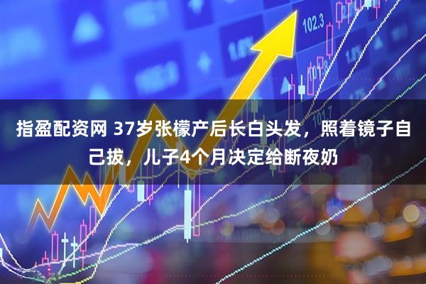 指盈配资网 37岁张檬产后长白头发，照着镜子自己拔，儿子4个月决定给断夜奶