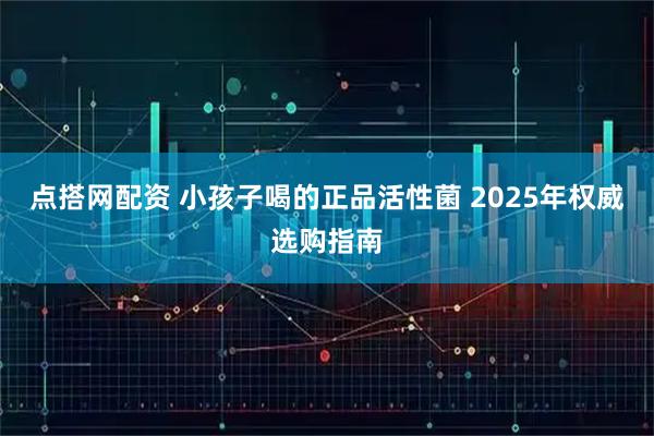 点搭网配资 小孩子喝的正品活性菌 2025年权威选购指南