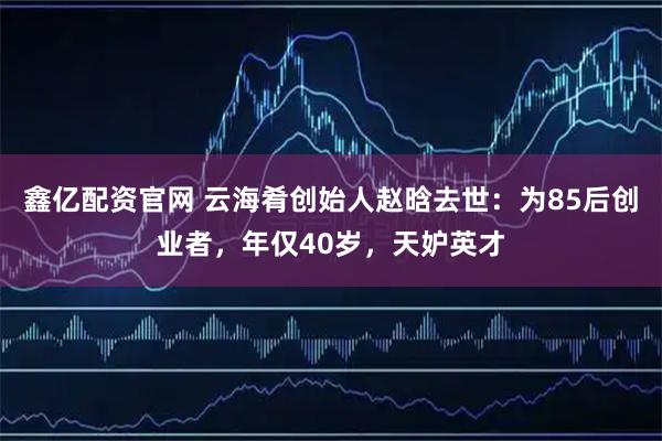 鑫亿配资官网 云海肴创始人赵晗去世：为85后创业者，年仅40岁，天妒英才
