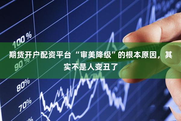 期货开户配资平台 “审美降级”的根本原因，其实不是人变丑了