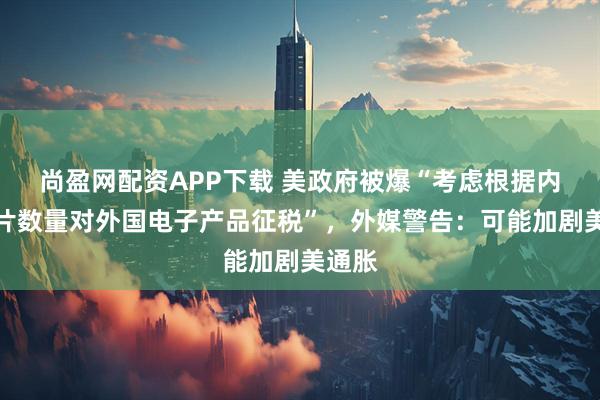 尚盈网配资APP下载 美政府被爆“考虑根据内含芯片数量对外国电子产品征税”，外媒警告：可能加剧美通胀