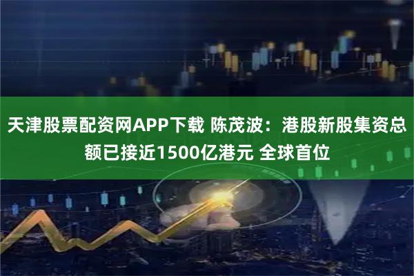 天津股票配资网APP下载 陈茂波：港股新股集资总额已接近1500亿港元 全球首位