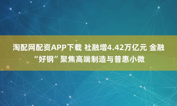 淘配网配资APP下载 社融增4.42万亿元 金融“好钢”聚焦高端制造与普惠小微