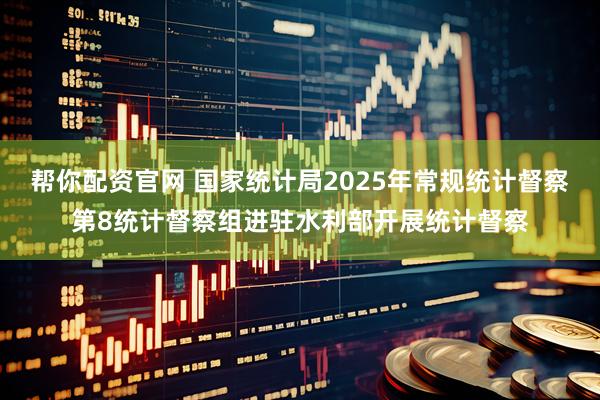 帮你配资官网 国家统计局2025年常规统计督察第8统计督察组进驻水利部开展统计督察