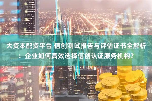 大资本配资平台 信创测试报告与评估证书全解析：企业如何高效选择信创认证服务机构？