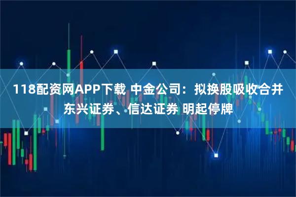 118配资网APP下载 中金公司：拟换股吸收合并东兴证券、信达证券 明起停牌