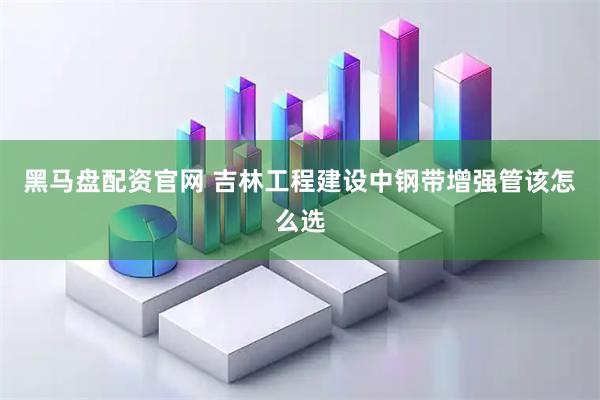 黑马盘配资官网 吉林工程建设中钢带增强管该怎么选
