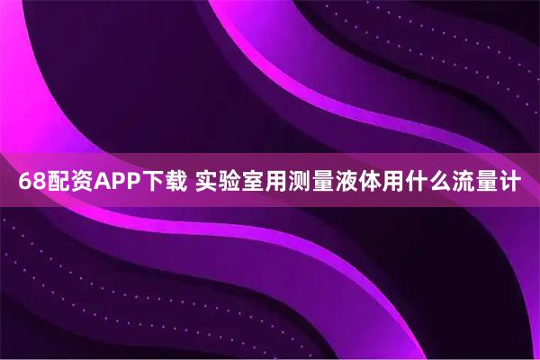 68配资APP下载 实验室用测量液体用什么流量计