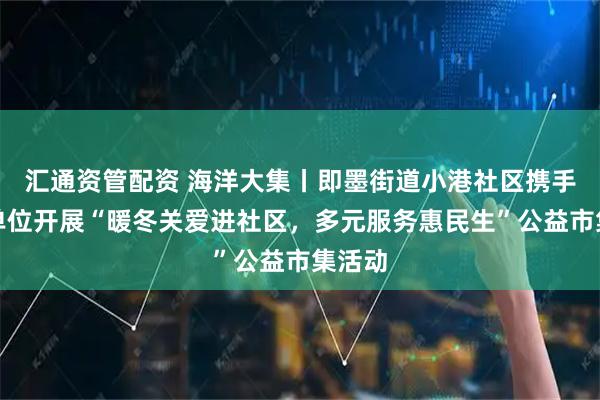 汇通资管配资 海洋大集丨即墨街道小港社区携手共建单位开展“暖冬关爱进社区，多元服务惠民生”公益市集活动