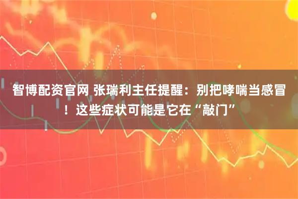 智博配资官网 张瑞利主任提醒：别把哮喘当感冒！这些症状可能是它在“敲门”