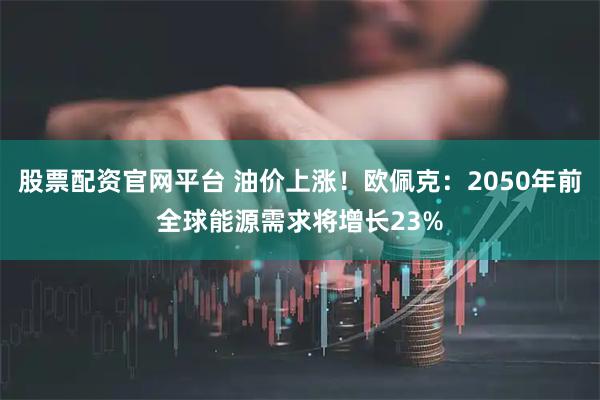 股票配资官网平台 油价上涨！欧佩克：2050年前全球能源需求将增长23%
