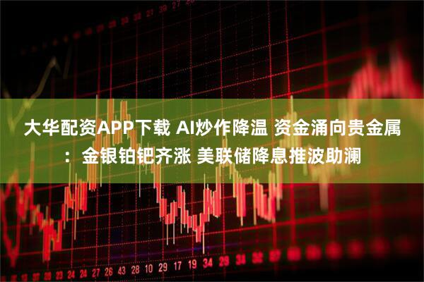 大华配资APP下载 AI炒作降温 资金涌向贵金属：金银铂钯齐涨 美联储降息推波助澜