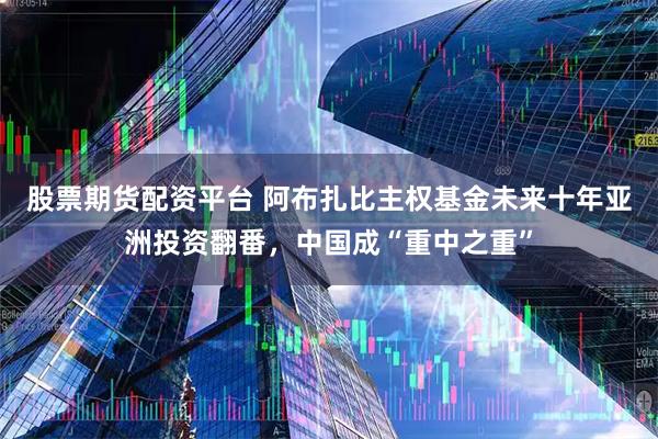 股票期货配资平台 阿布扎比主权基金未来十年亚洲投资翻番，中国成“重中之重”