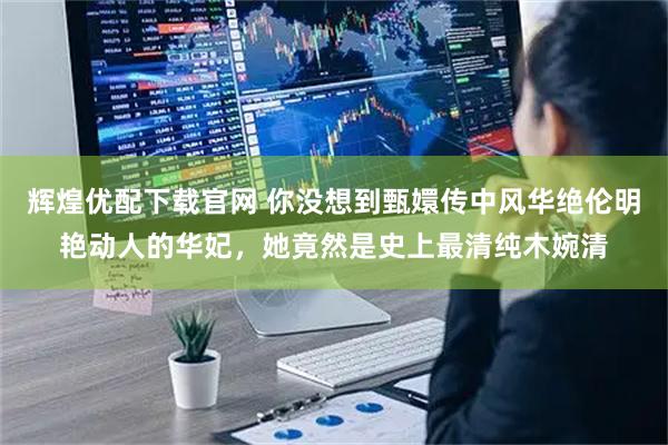 辉煌优配下载官网 你没想到甄嬛传中风华绝伦明艳动人的华妃，她竟然是史上最清纯木婉清
