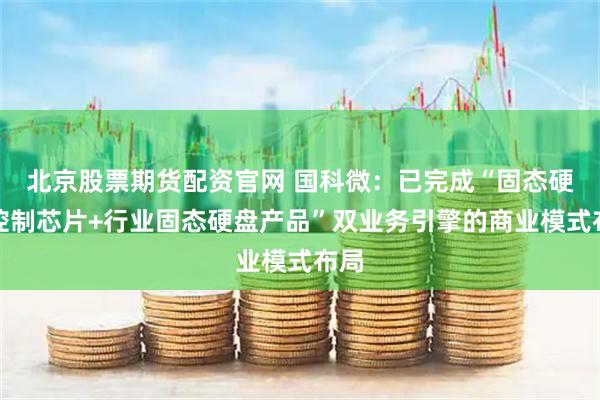 北京股票期货配资官网 国科微：已完成“固态硬盘控制芯片+行业固态硬盘产品”双业务引擎的商业模式布局