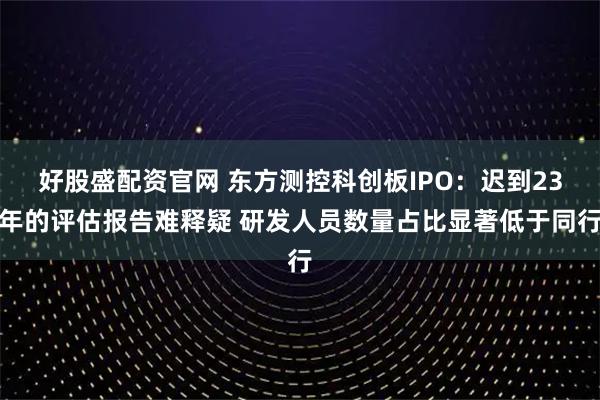 好股盛配资官网 东方测控科创板IPO：迟到23年的评估报告难释疑 研发人员数量占比显著低于同行