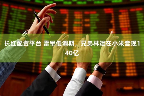 长红配资平台 雷军低调期，兄弟林斌在小米套现140亿
