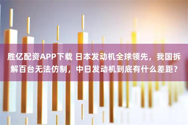 胜亿配资APP下载 日本发动机全球领先，我国拆解百台无法仿制，中日发动机到底有什么差距？