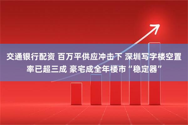 交通银行配资 百万平供应冲击下 深圳写字楼空置率已超三成 豪宅成全年楼市“稳定器”