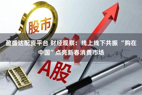盈盛达配资平台 财经观察：线上线下共振 “购在中国”点亮新春消费市场
