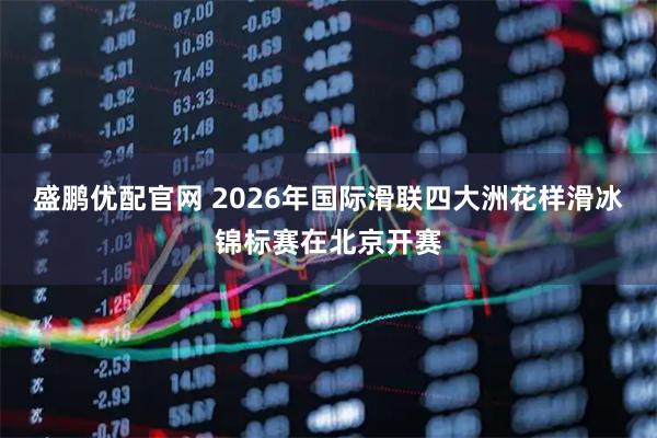 盛鹏优配官网 2026年国际滑联四大洲花样滑冰锦标赛在北京开赛