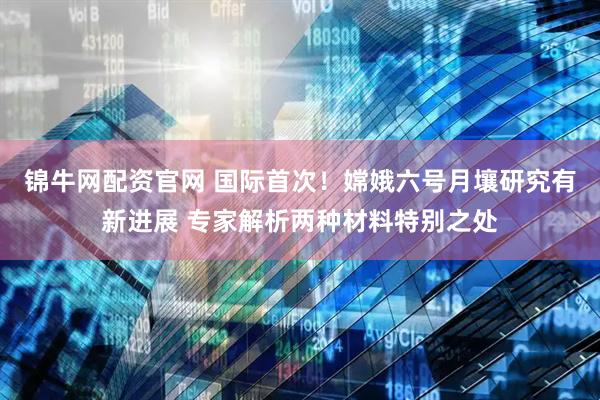 锦牛网配资官网 国际首次！嫦娥六号月壤研究有新进展 专家解析两种材料特别之处