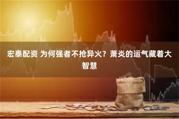 宏泰配资 为何强者不抢异火？萧炎的运气藏着大智慧